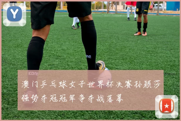 澳门乒乓球女子世界杯决赛孙颖莎强势夺冠冠军争夺战落幕