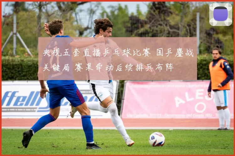 央视五套直播乒乓球比赛 国乒鏖战关键局 赛果牵动后续排兵布阵