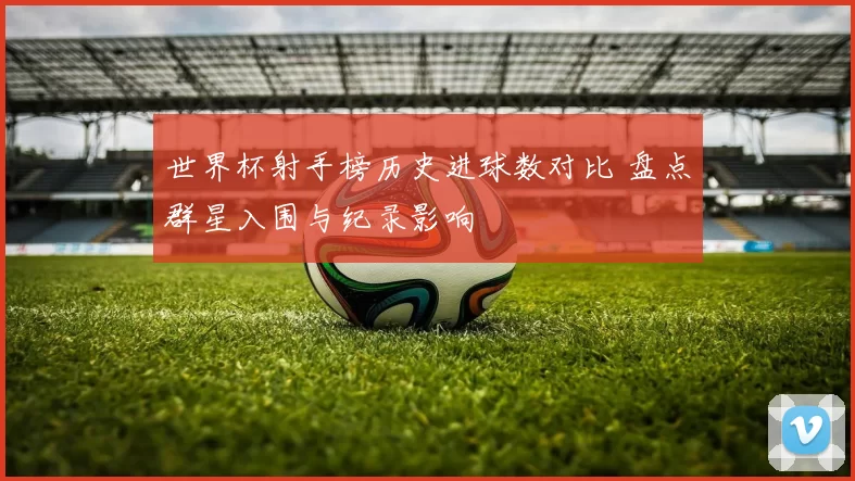 世界杯射手榜历史进球数对比 盘点群星入围与纪录影响