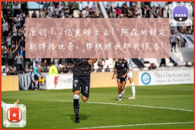 原创 1.2亿重磅出击！阿森纳锁定新博格坎普，锋线顽疾即将根治！