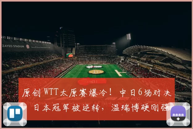 原创 WTT太原赛爆冷！中日6场对决，日本冠军被逆转，温瑞博硬刚强敌