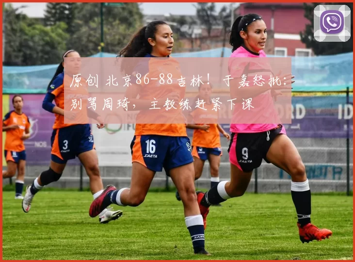 原创 北京86-88吉林！于嘉怒批：别骂周琦，主教练赶紧下课