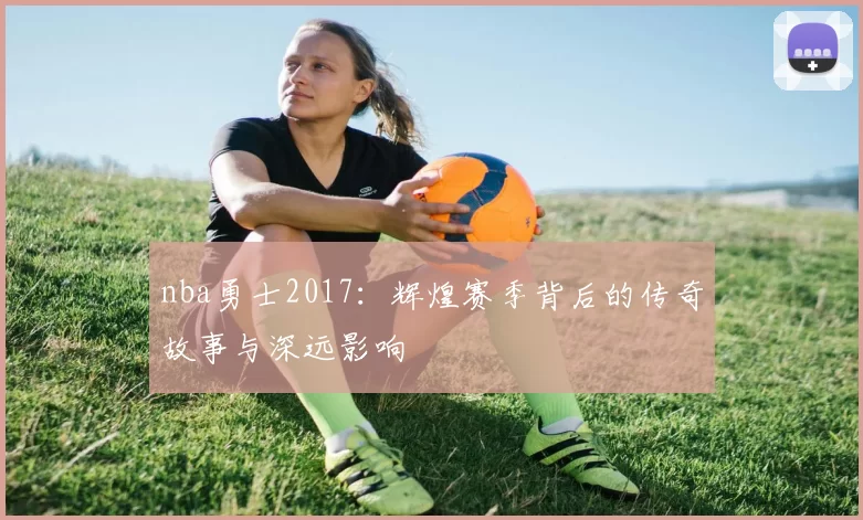 nba勇士2017：辉煌赛季背后的传奇故事与深远影响