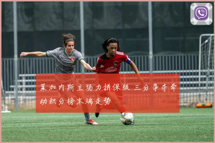 莱加内斯主场力拼保级 三分争夺牵动积分榜末端走势