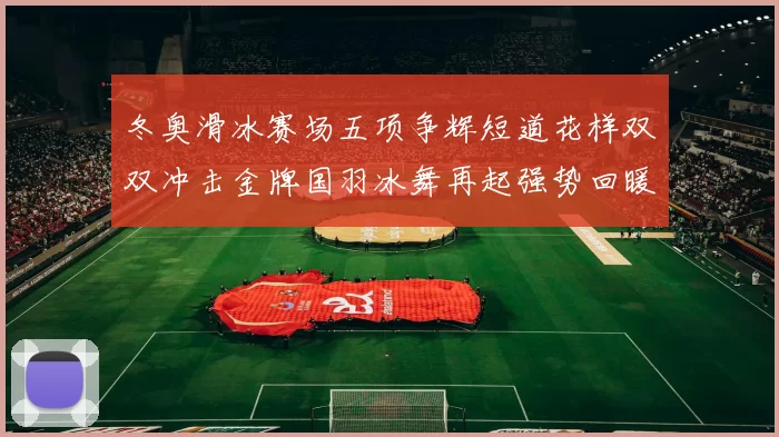 冬奥滑冰赛场五项争辉短道花样双双冲击金牌国羽冰舞再起强势回暖