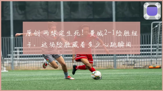 原创 两球定生死!曼城2-1险胜纽卡,这场险胜藏着多少心跳瞬间