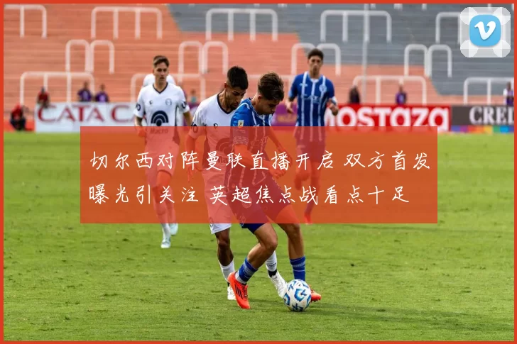 切尔西对阵曼联直播开启 双方首发曝光引关注 英超焦点战看点十足