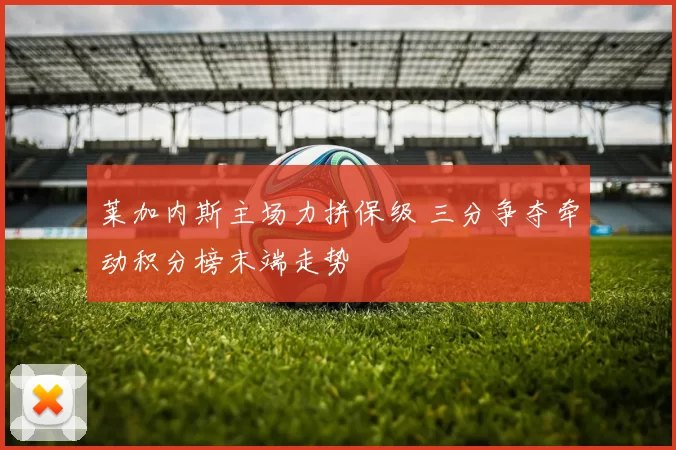 莱加内斯主场力拼保级 三分争夺牵动积分榜末端走势